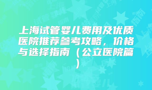 上海试管婴儿费用及优质医院推荐参考攻略，价格与选择指南（公立医院篇）