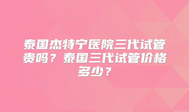 泰国杰特宁医院三代试管贵吗？泰国三代试管价格多少？