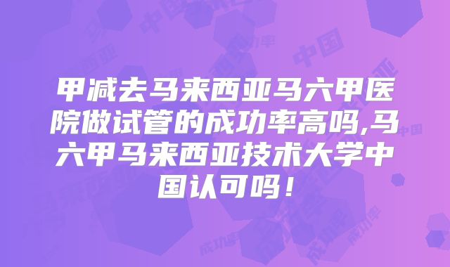 甲减去马来西亚马六甲医院做试管的成功率高吗,马六甲马来西亚技术大学中国认可吗!