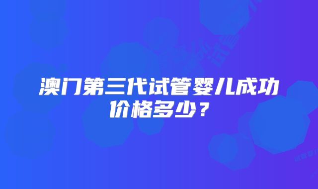澳门第三代试管婴儿成功价格多少？