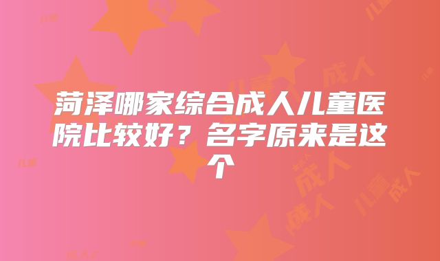 菏泽哪家综合成人儿童医院比较好?名字原来是这个