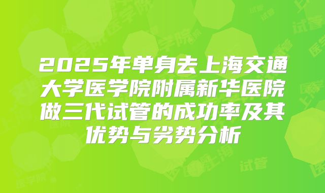 2025年单身去上海交通大学医学院附属新华医院做三代试管的成功率及其优势与劣势分析