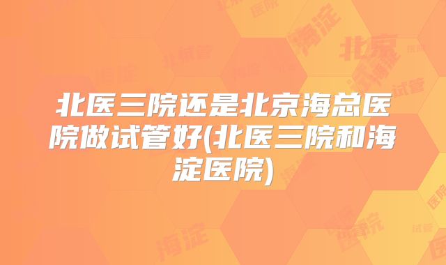 北医三院还是北京海总医院做试管好(北医三院和海淀医院)