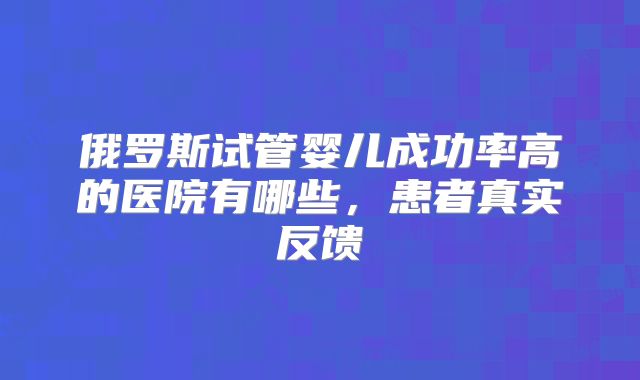 俄罗斯试管婴儿成功率高的医院有哪些，患者真实反馈