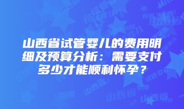 山西省试管婴儿的费用明细及预算分析：需要支付多少才能顺利怀孕？