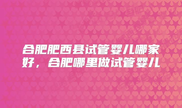 合肥肥西县试管婴儿哪家好，合肥哪里做试管婴儿