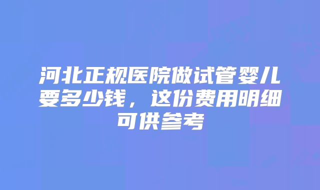 河北正规医院做试管婴儿要多少钱，这份费用明细可供参考