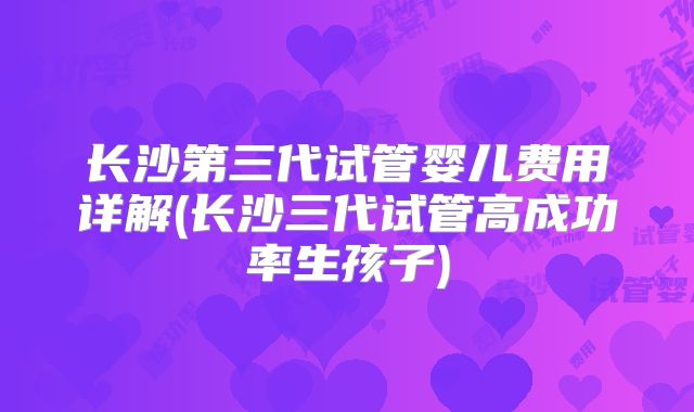 长沙第三代试管婴儿费用详解(长沙三代试管高成功率生孩子)