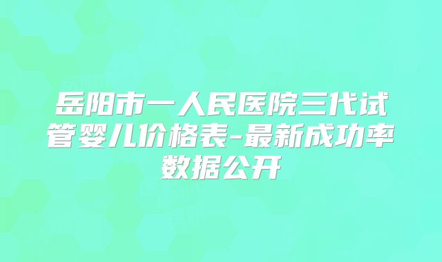 岳阳市一人民医院三代试管婴儿价格表-最新成功率数据公开