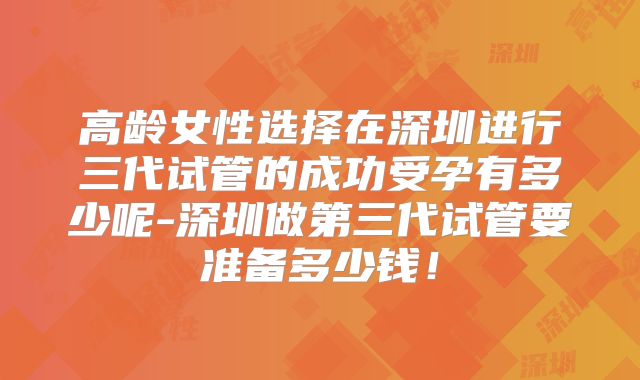 高龄女性选择在深圳进行三代试管的成功受孕有多少呢-深圳做第三代试管要准备多少钱！