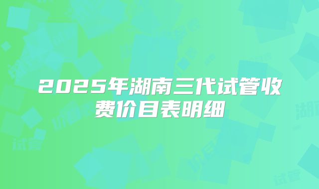 2025年湖南三代试管收费价目表明细