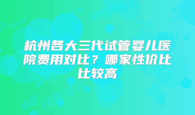 杭州各大三代试管婴儿医院费用对比？哪家性价比比较高