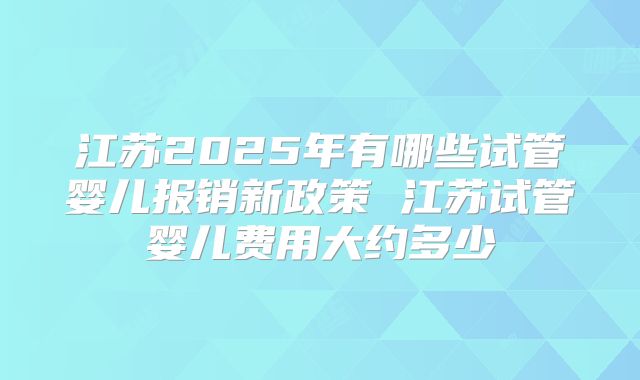 江苏2025年有哪些试管婴儿报销新政策 江苏试管婴儿费用大约多少