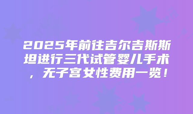 2025年前往吉尔吉斯斯坦进行三代试管婴儿手术，无子宫女性费用一览！