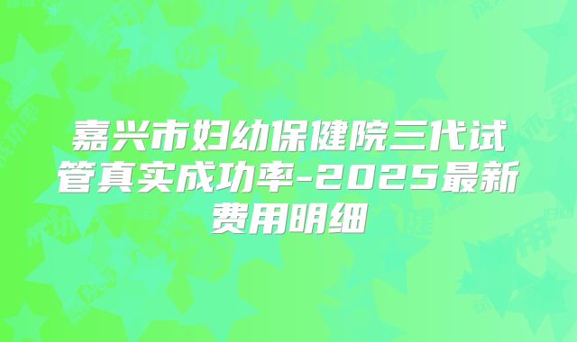 嘉兴市妇幼保健院三代试管真实成功率-2025最新费用明细