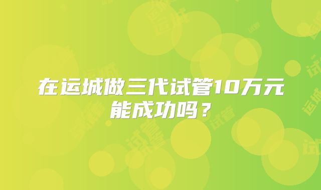 在运城做三代试管10万元能成功吗？
