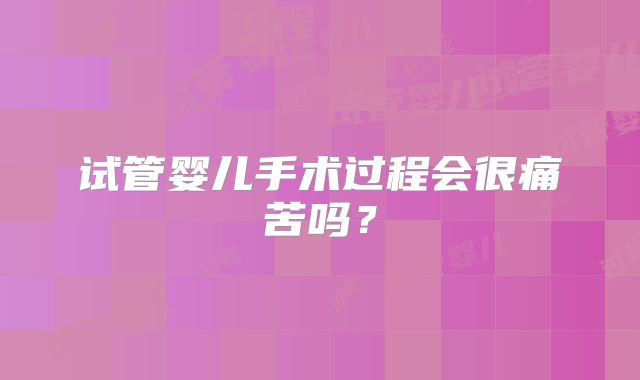 试管婴儿手术过程会很痛苦吗？