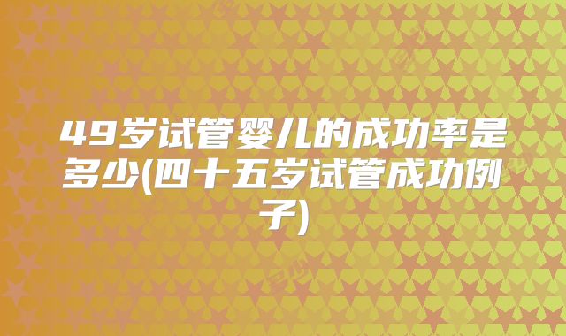 49岁试管婴儿的成功率是多少(四十五岁试管成功例子)