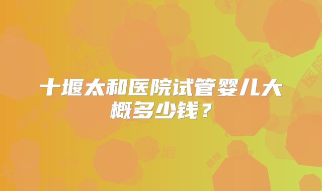 十堰太和医院试管婴儿大概多少钱？