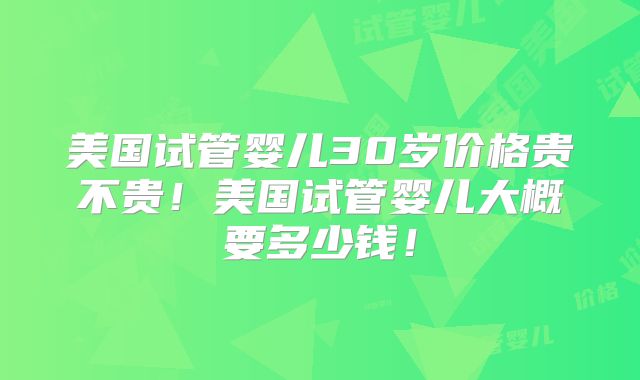 美国试管婴儿30岁价格贵不贵！美国试管婴儿大概要多少钱！