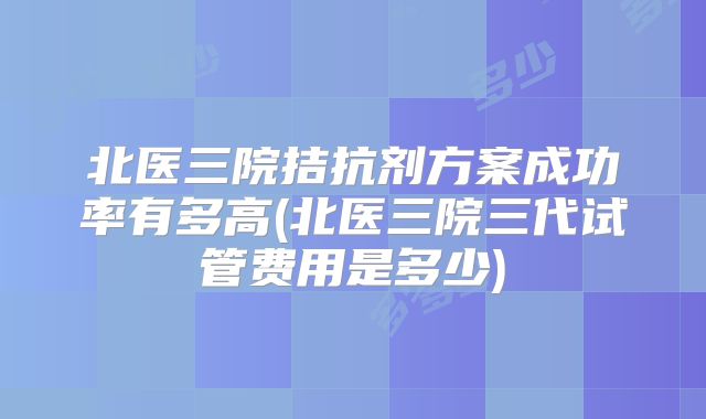 北医三院拮抗剂方案成功率有多高(北医三院三代试管费用是多少)