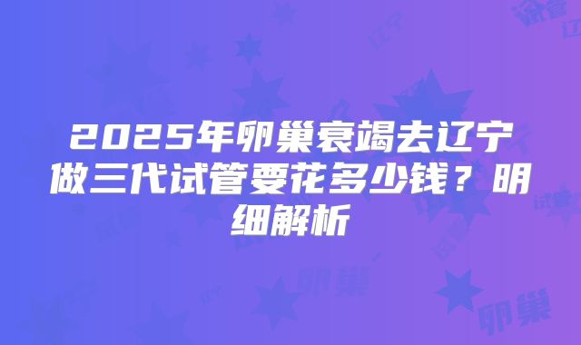 2025年卵巢衰竭去辽宁做三代试管要花多少钱？明细解析