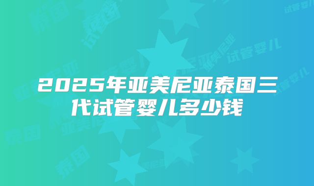 2025年亚美尼亚泰国三代试管婴儿多少钱