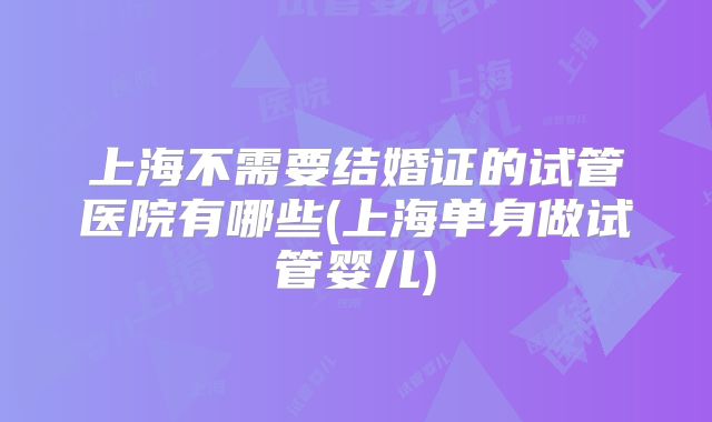 上海不需要结婚证的试管医院有哪些(上海单身做试管婴儿)