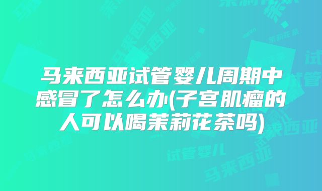 马来西亚试管婴儿周期中感冒了怎么办(子宫肌瘤的人可以喝茉莉花茶吗)