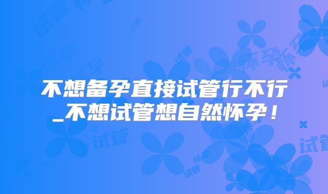 不想备孕直接试管行不行_不想试管想自然怀孕！