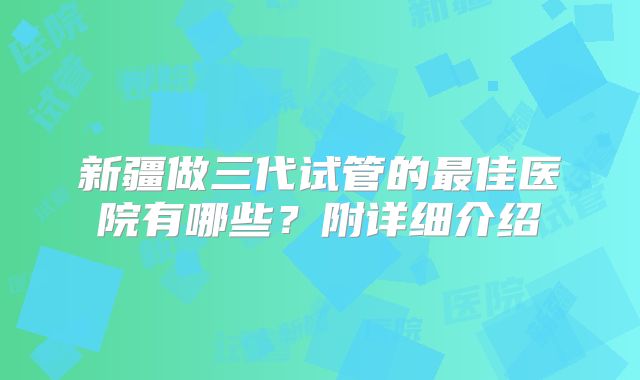 新疆做三代试管的最佳医院有哪些？附详细介绍