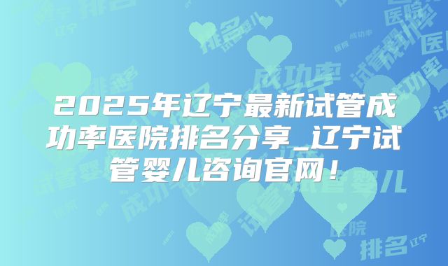 2025年辽宁最新试管成功率医院排名分享_辽宁试管婴儿咨询官网！