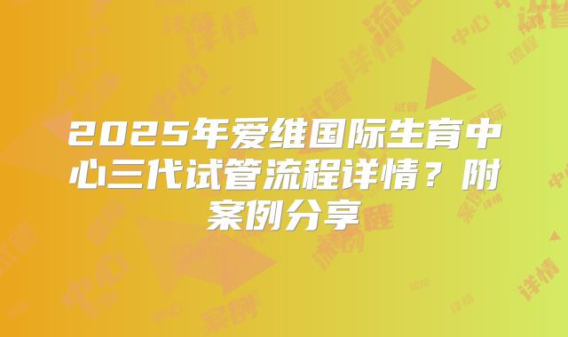 2025年爱维国际生育中心三代试管流程详情?附案例分享