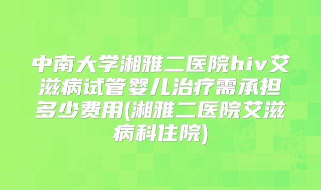 中南大学湘雅二医院hiv艾滋病试管婴儿治疗需承担多少费用(湘雅二医院艾滋病科住院)