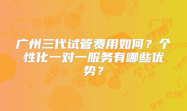 广州三代试管费用如何？个性化一对一服务有哪些优势？