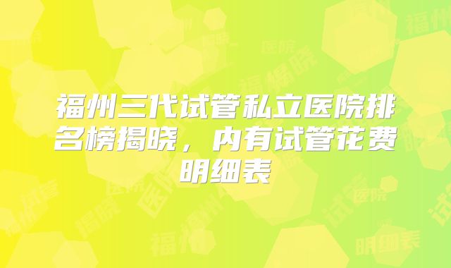 福州三代试管私立医院排名榜揭晓,内有试管花费明细表