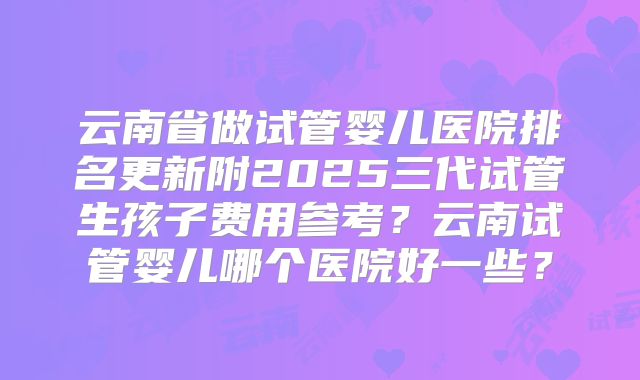 云南省做试管婴儿医院排名更新附2025三代试管生孩子费用参考？云南试管婴儿哪个医院好一些？