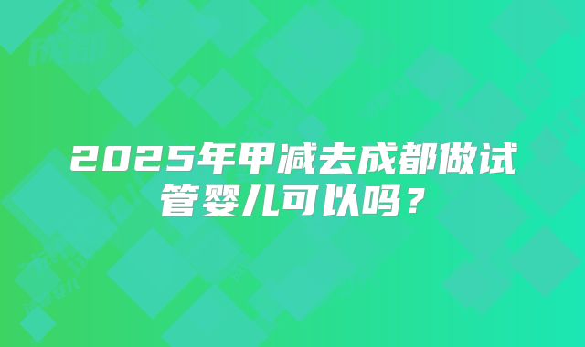 2025年甲减去成都做试管婴儿可以吗？