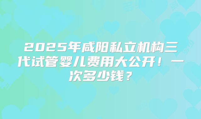 2025年咸阳私立机构三代试管婴儿费用大公开！一次多少钱？
