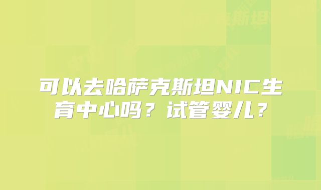 可以去哈萨克斯坦NIC生育中心吗？试管婴儿？