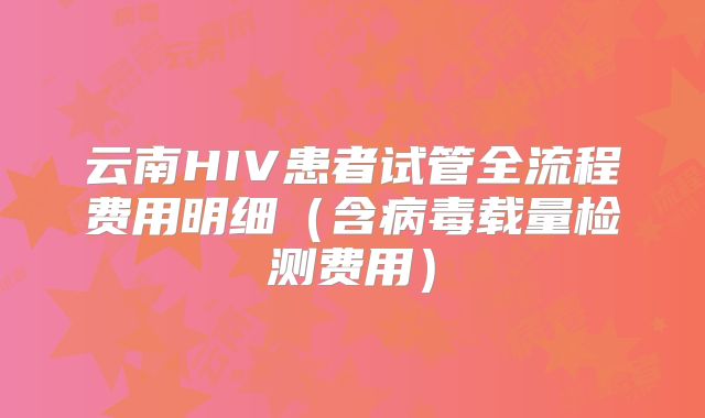 云南HIV患者试管全流程费用明细（含病毒载量检测费用）