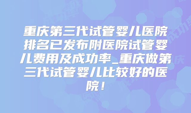 重庆第三代试管婴儿医院排名已发布附医院试管婴儿费用及成功率_重庆做第三代试管婴儿比较好的医院！