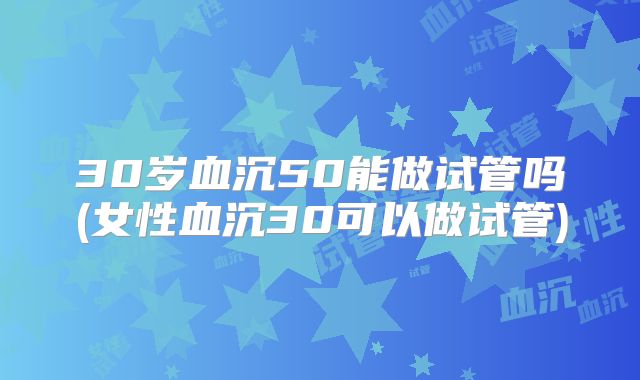 30岁血沉50能做试管吗(女性血沉30可以做试管)