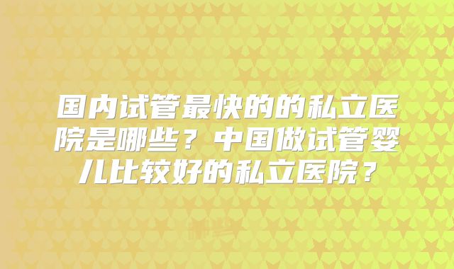 国内试管最快的的私立医院是哪些？中国做试管婴儿比较好的私立医院？
