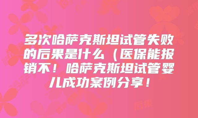 多次哈萨克斯坦试管失败的后果是什么（医保能报销不！哈萨克斯坦试管婴儿成功案例分享！