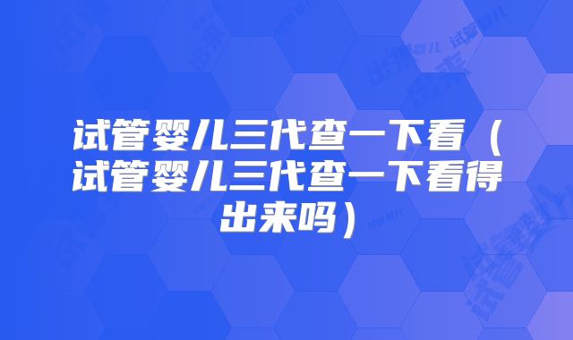 试管婴儿三代查一下看（试管婴儿三代查一下看得出来吗）