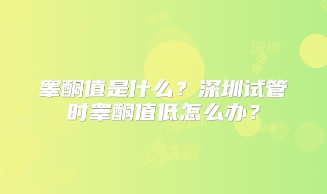 睾酮值是什么?深圳试管时睾酮值低怎么办?