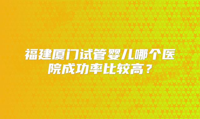 福建厦门试管婴儿哪个医院成功率比较高？