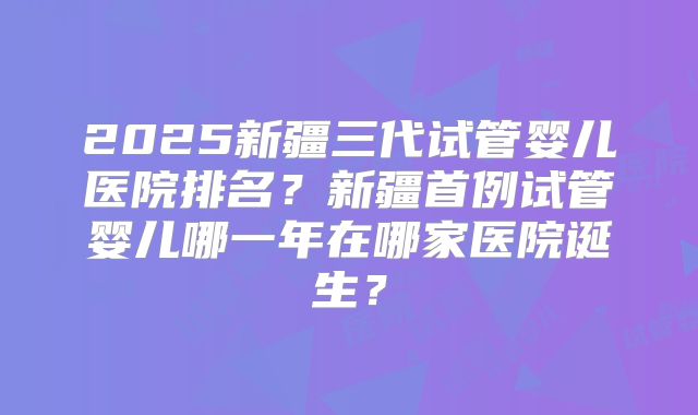 2025新疆三代试管婴儿医院排名？新疆首例试管婴儿哪一年在哪家医院诞生？