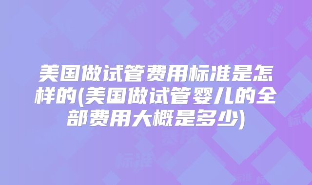 美国做试管费用标准是怎样的(美国做试管婴儿的全部费用大概是多少)